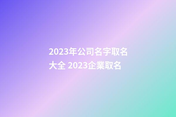 2023年公司名字取名大全 2023企業取名-第1張-公司起名-玄機派